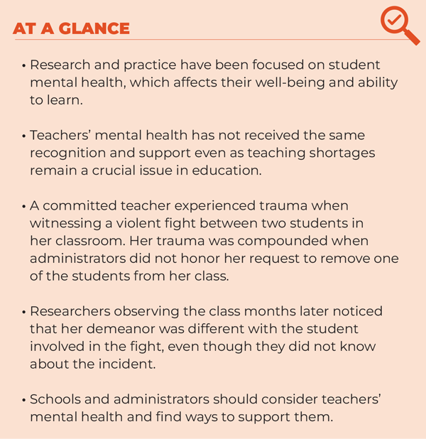 ARTICLE AT A GLANCE • Research and practice have been focused on student mental health, which affects their well-being and ability to learn. • Teachers’ mental health has not received the same recognition and support even as teaching shortages remain a crucial issue in education. • A committed teacher experienced trauma when witnessing a violent fight between two students in her classroom. Her trauma was compounded when administrators did not honor her request to remove one of the students from her class. • Researchers observing the class months later noticed that her demeanor was different with the student involved in the fight, even though they did not know about the incident. • Schools and administrators should consider teachers’ mental health and find ways to support them.