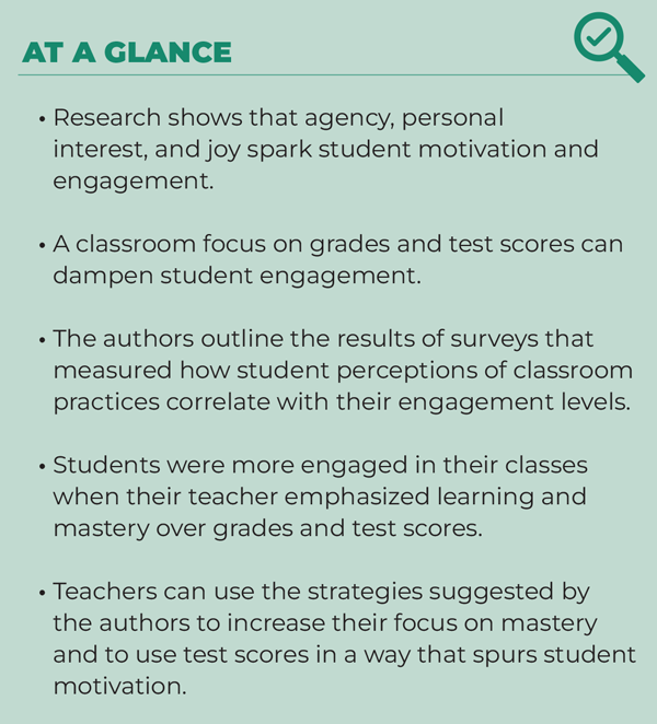 At a Glance * Research shows that agency, personal interest, and joy spark student motivation and engagement. * A classroom focus on grades and test scores can dampen student engagement * The authors outline the results of surveys that measured how student perceptions of classroom practices correlate with their engagement levels. * Students were more engaged in their classes when their teacher emphasized learning and mastery over grades and test scores. * Teachers can use the strategies suggested by the authors to increases their focus on mastery and to use test scores in a way that spurs student motivation.
